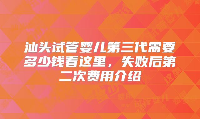汕头试管婴儿第三代需要多少钱看这里,失败后第二次费用介绍