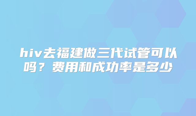 hiv去福建做三代试管可以吗？费用和成功率是多少