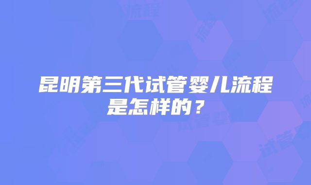 昆明第三代试管婴儿流程是怎样的？