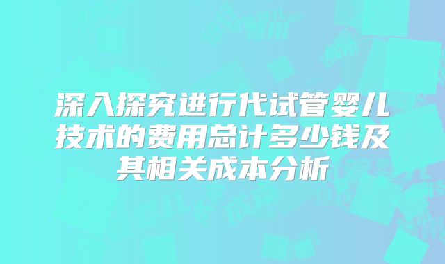 深入探究进行代试管婴儿技术的费用总计多少钱及其相关成本分析