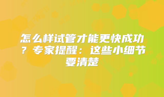 怎么样试管才能更快成功？专家提醒：这些小细节要清楚