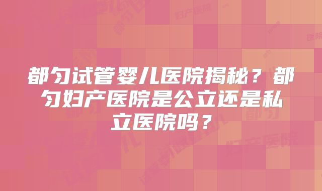 都匀试管婴儿医院揭秘?都匀妇产医院是公立还是私立医院吗?