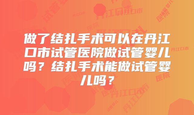 做了结扎手术可以在丹江口市试管医院做试管婴儿吗？结扎手术能做试管婴儿吗？