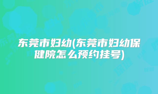 东莞市妇幼(东莞市妇幼保健院怎么预约挂号)