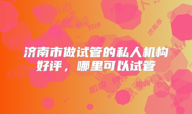 济南市做试管的私人机构好评，哪里可以试管
