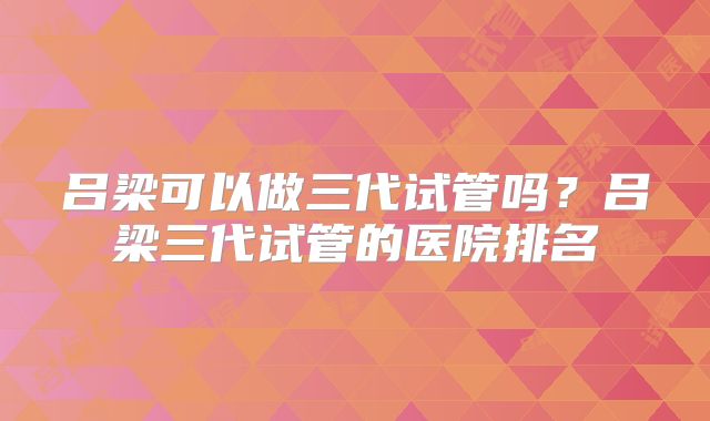 吕梁可以做三代试管吗？吕梁三代试管的医院排名