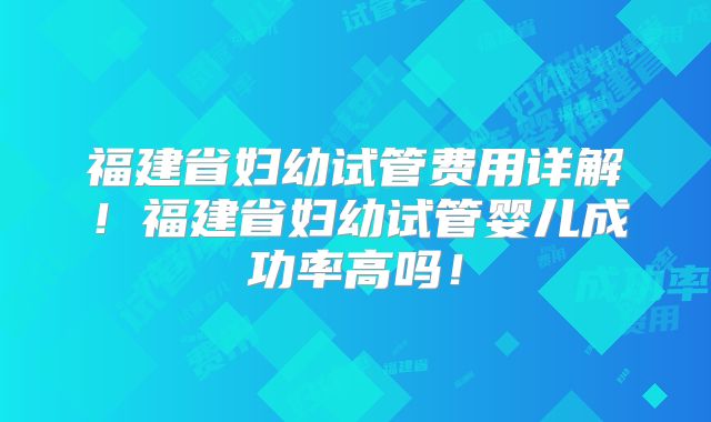福建省妇幼试管费用详解！福建省妇幼试管婴儿成功率高吗！