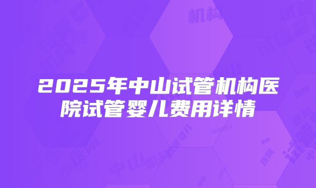 2025年中山试管机构医院试管婴儿费用详情