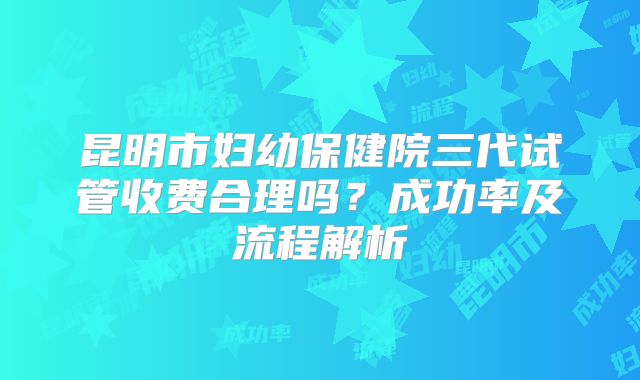 昆明市妇幼保健院三代试管收费合理吗？成功率及流程解析