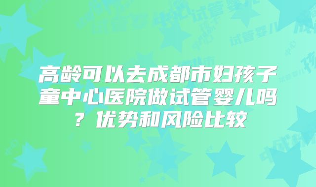 高龄可以去成都市妇孩子童中心医院做试管婴儿吗？优势和风险比较
