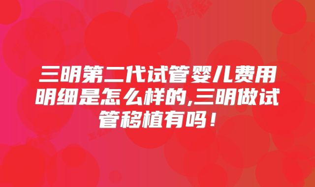 三明第二代试管婴儿费用明细是怎么样的,三明做试管移植有吗！