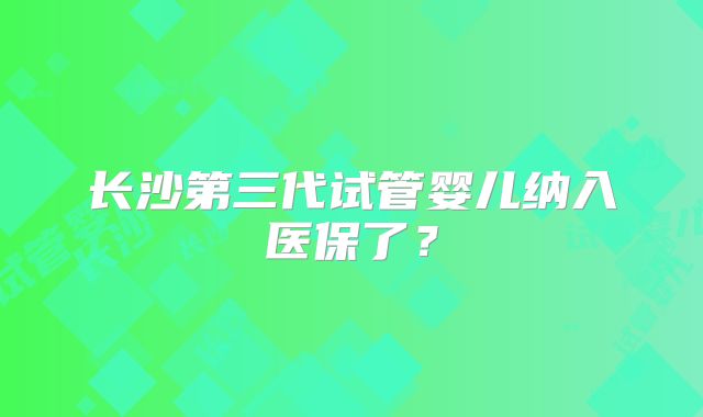 长沙第三代试管婴儿纳入医保了?