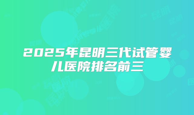 2025年昆明三代试管婴儿医院排名前三