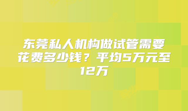 东莞私人机构做试管需要花费多少钱?平均5万元至12万