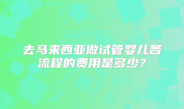 去马来西亚做试管婴儿各流程的费用是多少？
