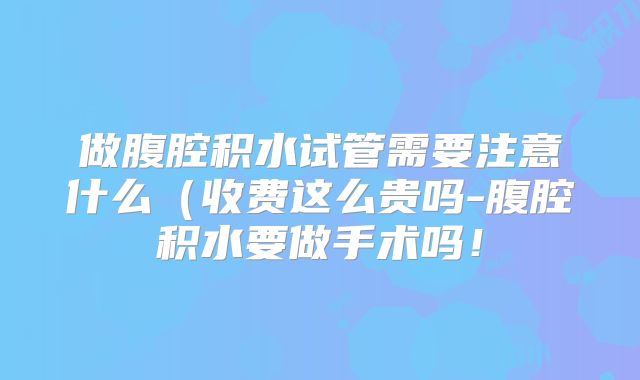 做腹腔积水试管需要注意什么（收费这么贵吗-腹腔积水要做手术吗！