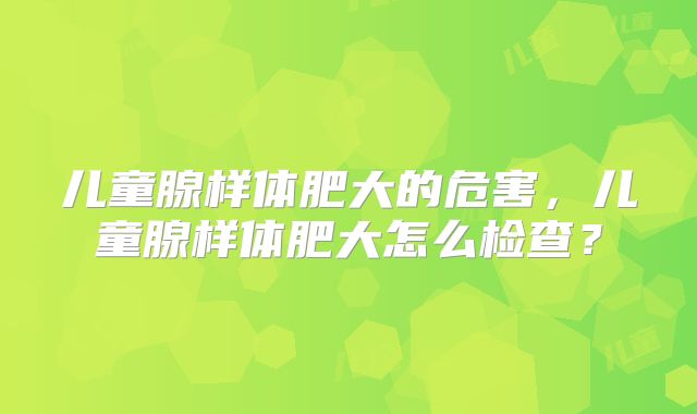 儿童腺样体肥大的危害，儿童腺样体肥大怎么检查？