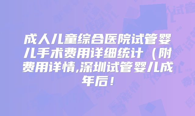成人儿童综合医院试管婴儿手术费用详细统计(附费用详情,深圳试管婴儿成年后!