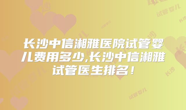 长沙中信湘雅医院试管婴儿费用多少,长沙中信湘雅试管医生排名！