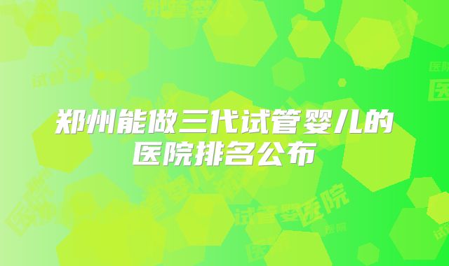 郑州能做三代试管婴儿的医院排名公布