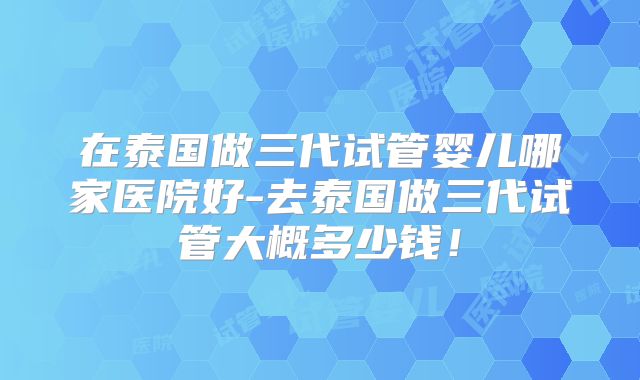 在泰国做三代试管婴儿哪家医院好-去泰国做三代试管大概多少钱！