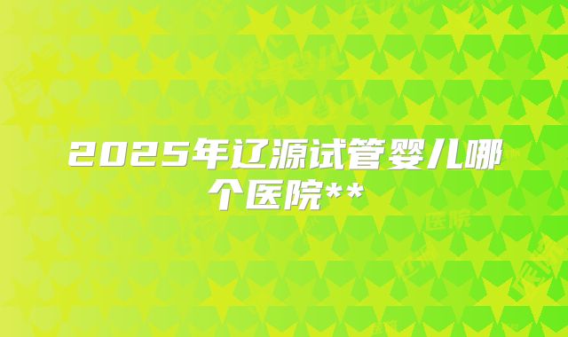 2025年辽源试管婴儿哪个医院**