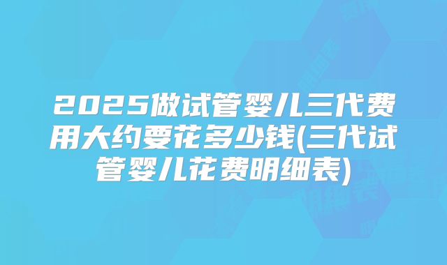 2025做试管婴儿三代费用大约要花多少钱(三代试管婴儿花费明细表)