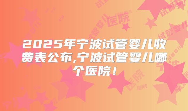 2025年宁波试管婴儿收费表公布,宁波试管婴儿哪个医院！
