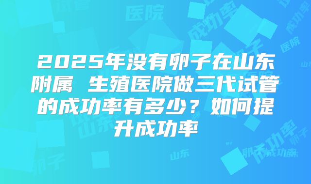 2025年没有卵子在山东附属 生殖医院做三代试管的成功率有多少？如何提升成功率