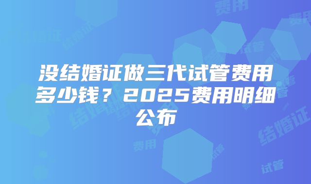 没结婚证做三代试管费用多少钱？2025费用明细公布