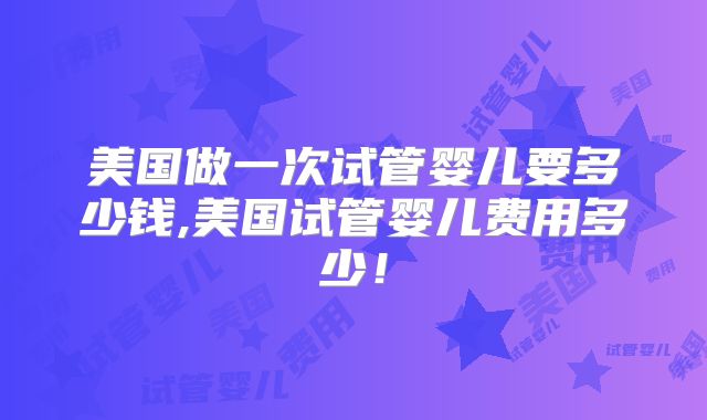 美国做一次试管婴儿要多少钱,美国试管婴儿费用多少!