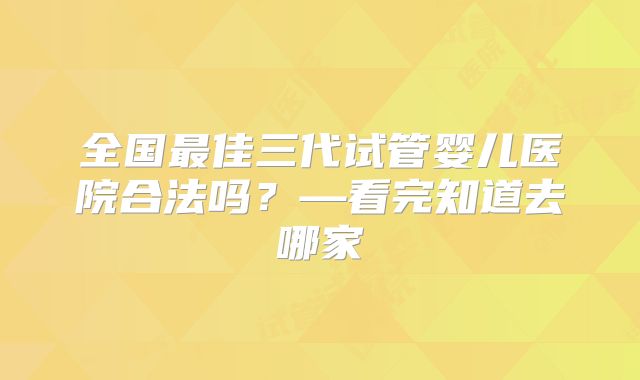 全国最佳三代试管婴儿医院合法吗？—看完知道去哪家