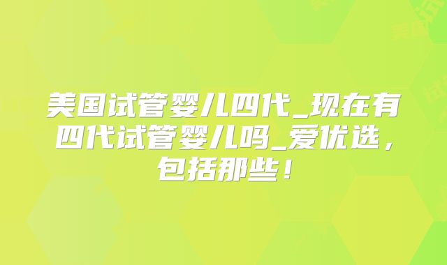 美国试管婴儿四代_现在有四代试管婴儿吗_爱优选,包括那些!