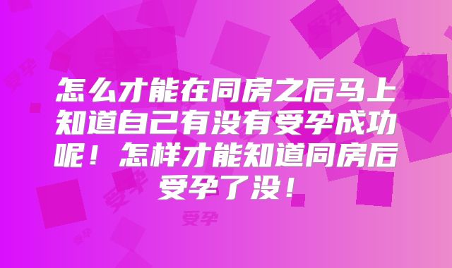 怎么才能在同房之后马上知道自己有没有受孕成功呢！怎样才能知道同房后受孕了没！