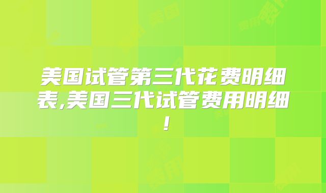 美国试管第三代花费明细表,美国三代试管费用明细！