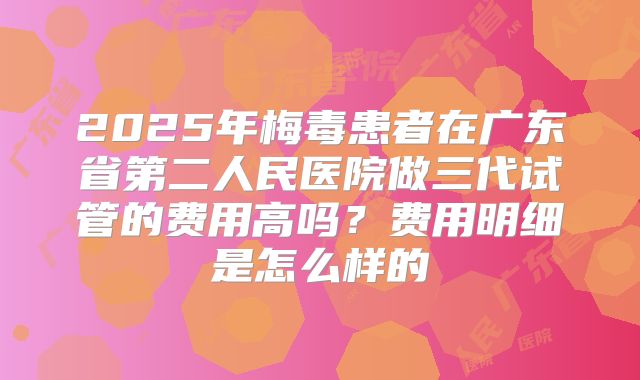 2025年梅毒患者在广东省第二人民医院做三代试管的费用高吗？费用明细是怎么样的