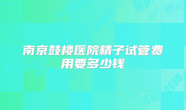 南京鼓楼医院精子试管费用要多少钱