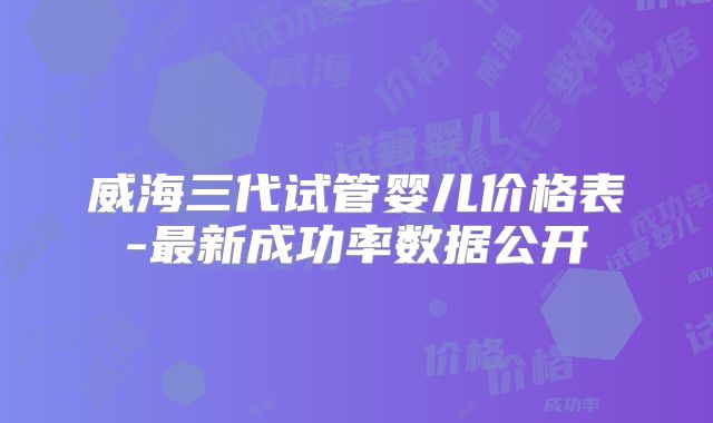 威海三代试管婴儿价格表-最新成功率数据公开
