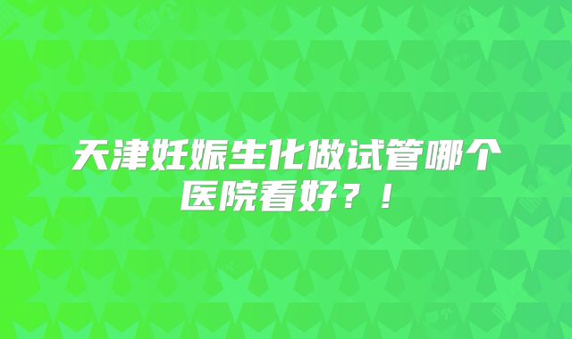 天津妊娠生化做试管哪个医院看好？!