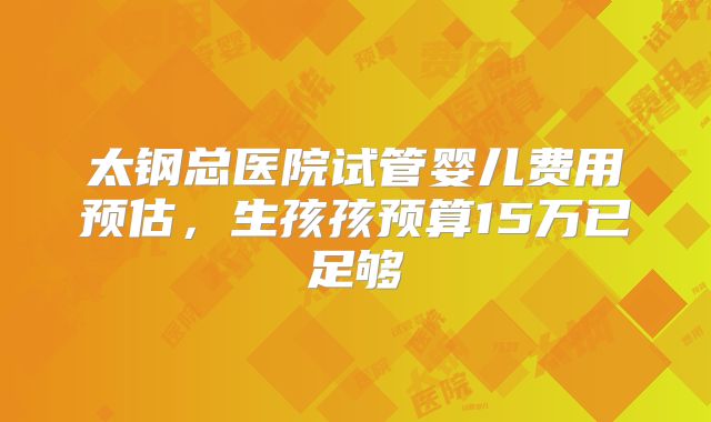 太钢总医院试管婴儿费用预估，生孩孩预算15万已足够