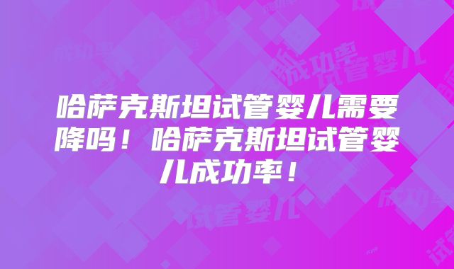 哈萨克斯坦试管婴儿需要降吗！哈萨克斯坦试管婴儿成功率！