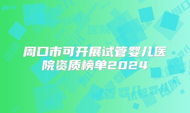 周口市可开展试管婴儿医院资质榜单2024