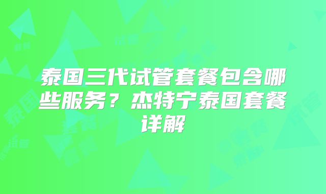 泰国三代试管套餐包含哪些服务？杰特宁泰国套餐详解