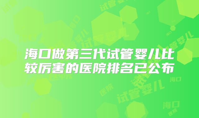 海口做第三代试管婴儿比较厉害的医院排名已公布