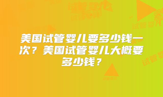 美国试管婴儿要多少钱一次？美国试管婴儿大概要多少钱？