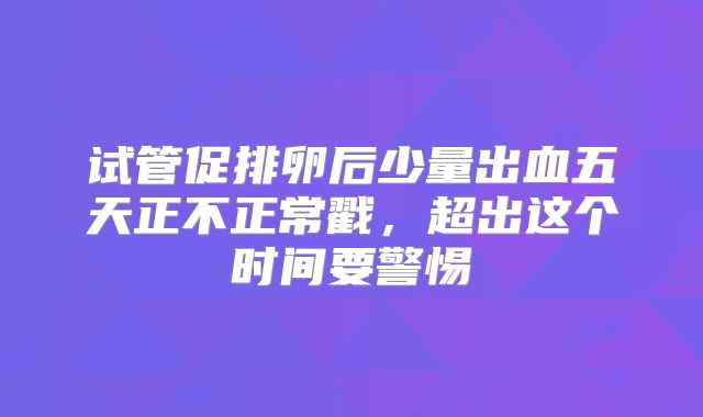 试管促排卵后少量出血五天正不正常戳，超出这个时间要警惕
