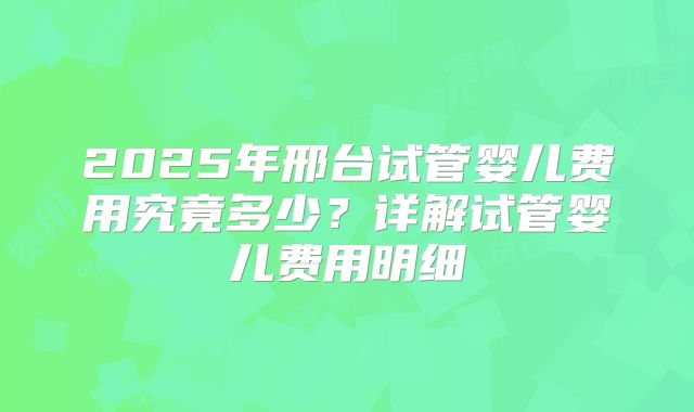 2025年邢台试管婴儿费用究竟多少?详解试管婴儿费用明细