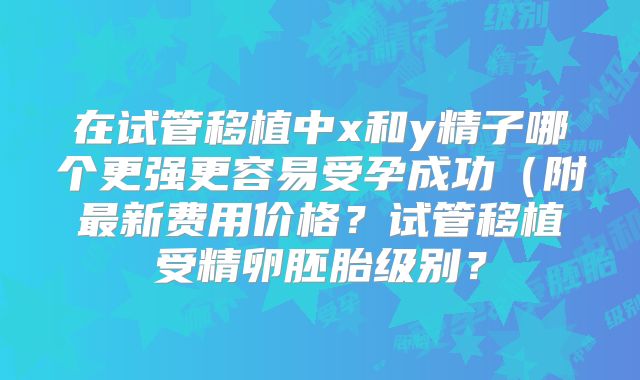 在试管移植中x和y精子哪个更强更容易受孕成功（附最新费用价格？试管移植受精卵胚胎级别？