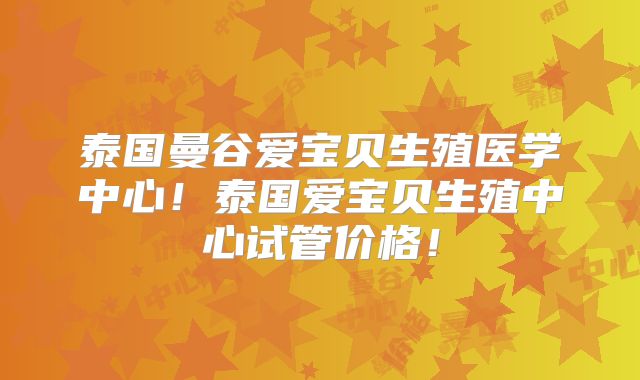 泰国曼谷爱宝贝生殖医学中心!泰国爱宝贝生殖中心试管价格!