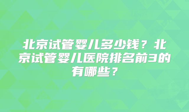 北京试管婴儿多少钱？北京试管婴儿医院排名前3的有哪些？